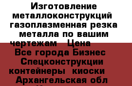 Изготовление металлоконструкций, газоплазменная резка металла по вашим чертежам › Цена ­ 100 - Все города Бизнес » Спецконструкции, контейнеры, киоски   . Архангельская обл.,Коряжма г.